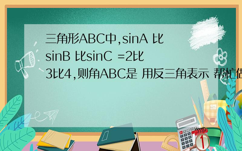 三角形ABC中,sinA 比sinB 比sinC =2比3比4,则角ABC是 用反三角表示 帮忙做下 要过程 3Q