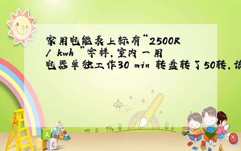 家用电能表上标有“2500R/ kwh ”字样,室内一用电器单独工作30 min 转盘转了50转,该用电器工作 ____