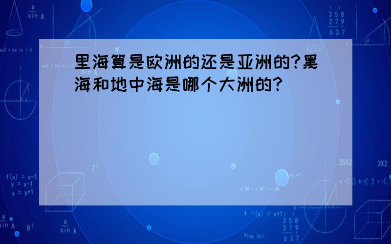 里海算是欧洲的还是亚洲的?黑海和地中海是哪个大洲的?