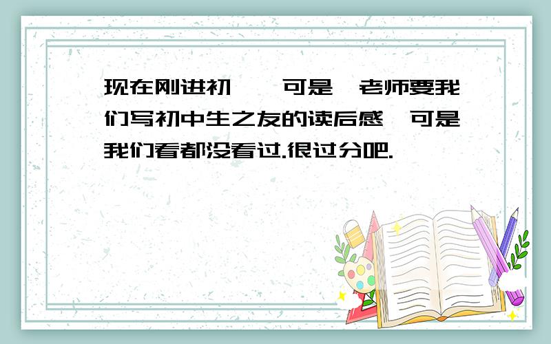 现在刚进初一,可是,老师要我们写初中生之友的读后感,可是我们看都没看过.很过分吧.