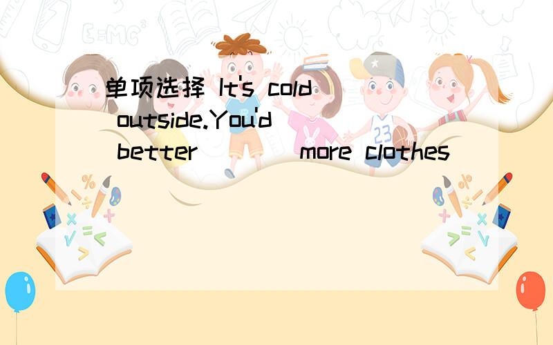 单项选择 It's cold outside.You'd better____more clothes