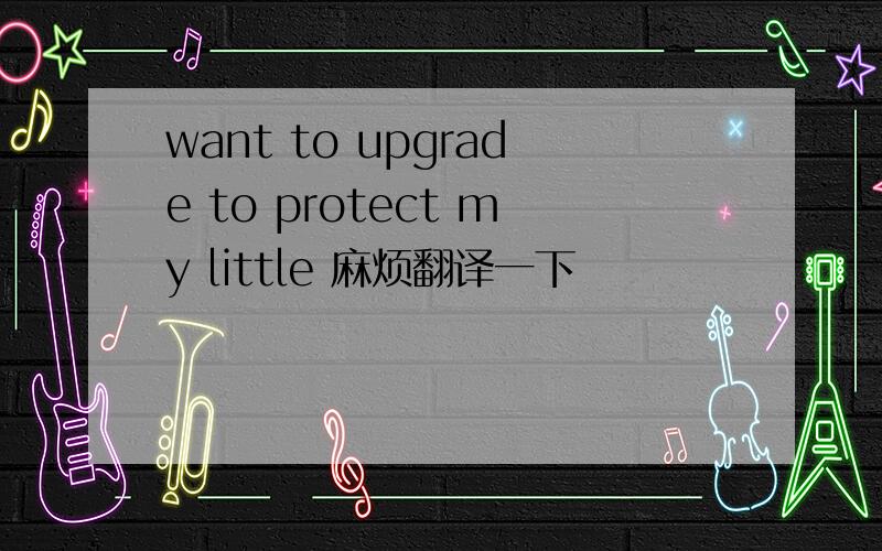 want to upgrade to protect my little 麻烦翻译一下