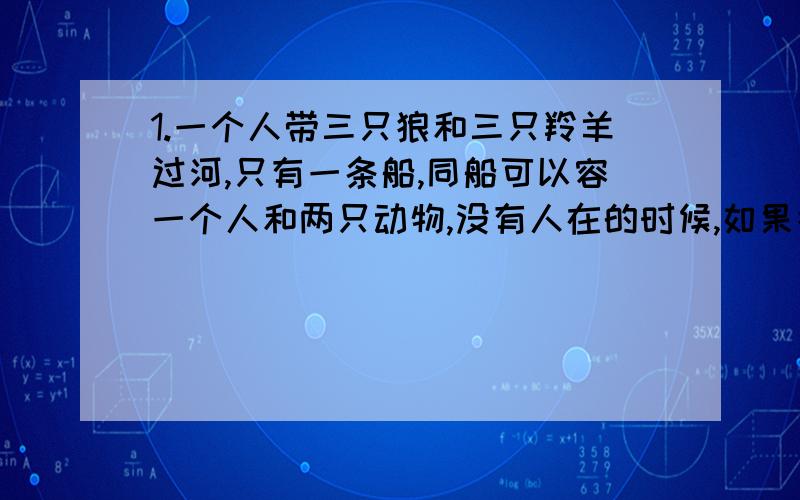 1.一个人带三只狼和三只羚羊过河,只有一条船,同船可以容一个人和两只动物,没有人在的时候,如果狼的数量不小于羚羊的数量就