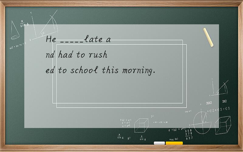 He _____late and had to rushed to school this morning.