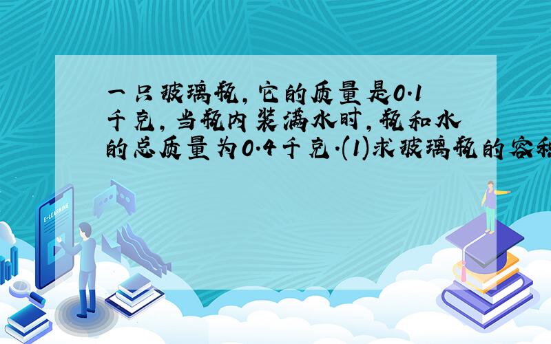 一只玻璃瓶,它的质量是0.1千克,当瓶内装满水时,瓶和水的总质量为0.4千克.(1)求玻璃瓶的容积；(2)用此瓶装酒精最