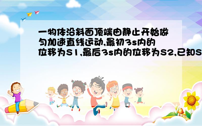 一物体沿斜面顶端由静止开始做匀加速直线运动,最初3s内的位移为S1,最后3s内的位移为S2,已知S2-S1=6m,S1: