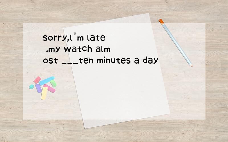 sorry,l'm late .my watch almost ___ten minutes a day