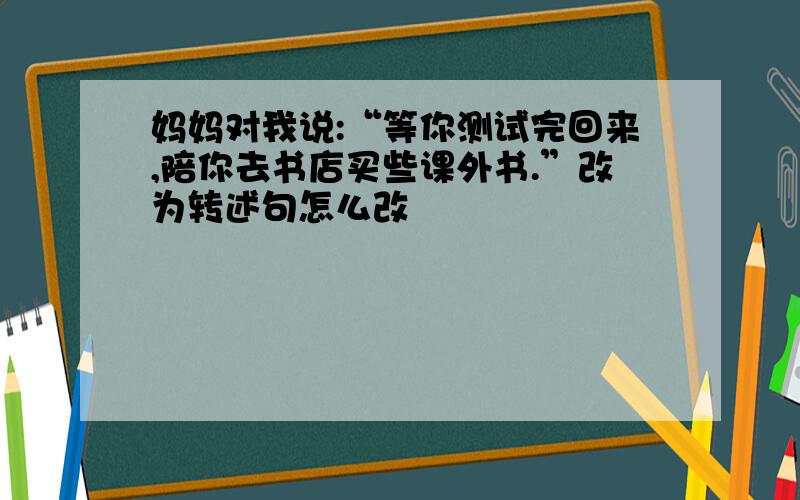 妈妈对我说:“等你测试完回来,陪你去书店买些课外书.”改为转述句怎么改