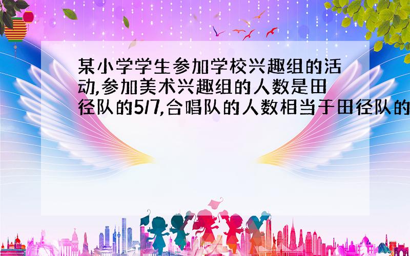 某小学学生参加学校兴趣组的活动,参加美术兴趣组的人数是田径队的5/7,合唱队的人数相当于田径队的6/7.已知美术组有35