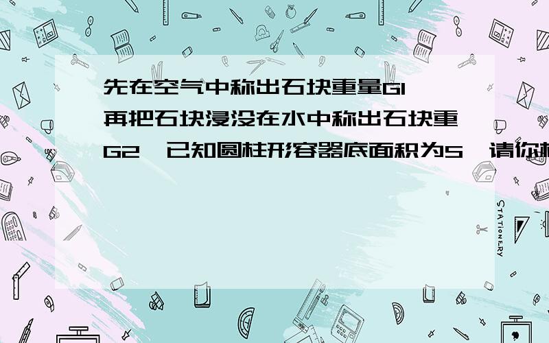 先在空气中称出石块重量G1,再把石块浸没在水中称出石块重G2,已知圆柱形容器底面积为S,请你根据所学力学