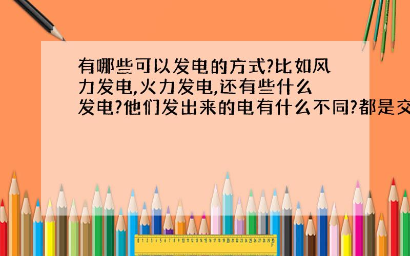 有哪些可以发电的方式?比如风力发电,火力发电,还有些什么发电?他们发出来的电有什么不同?都是交流电吗?