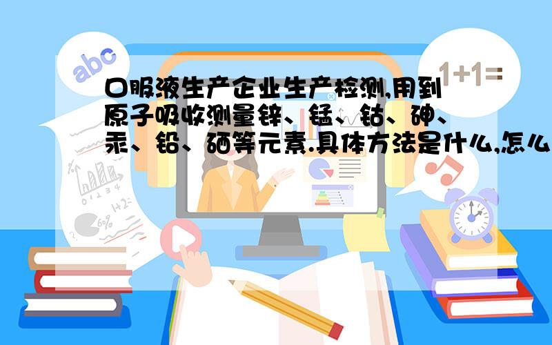 口服液生产企业生产检测,用到原子吸收测量锌、锰、钴、砷、汞、铅、硒等元素.具体方法是什么,怎么测.