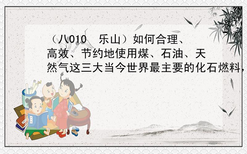 （八010•乐山）如何合理、高效、节约地使用煤、石油、天然气这三大当今世界最主要的化石燃料，加紧开发、研制其a清洁能源是