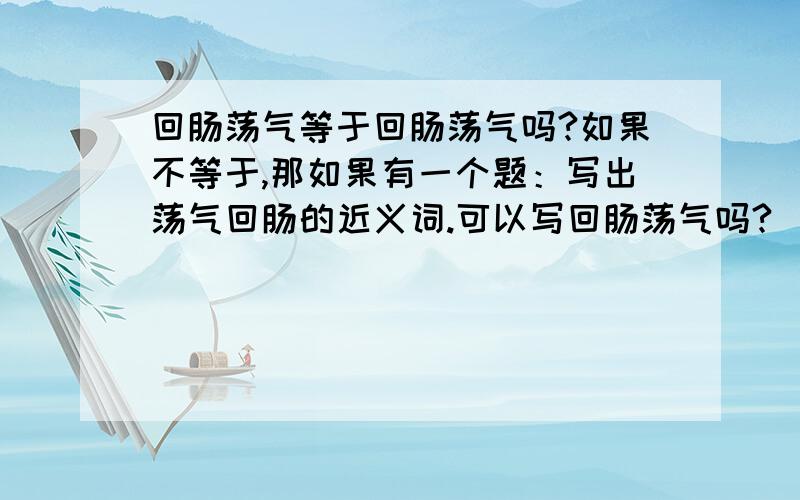 回肠荡气等于回肠荡气吗?如果不等于,那如果有一个题：写出荡气回肠的近义词.可以写回肠荡气吗?