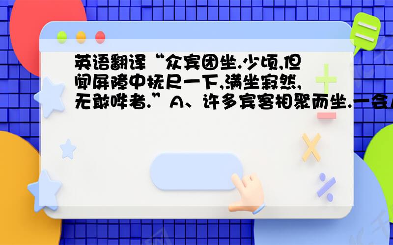 英语翻译“众宾团坐.少顷,但闻屏障中抚尺一下,满坐寂然,无敢哗者.”A、许多宾客相聚而坐.一会儿,但是等到屏障中醒木一拍