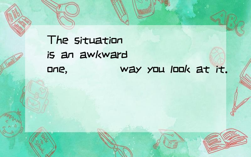 The situation is an awkward one,____ way you look at it.