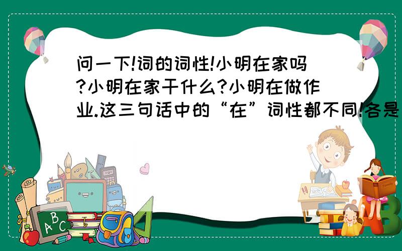 问一下!词的词性!小明在家吗?小明在家干什么?小明在做作业.这三句话中的“在”词性都不同!各是什么?