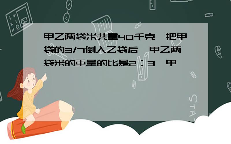 甲乙两袋米共重40千克,把甲袋的3/7倒入乙袋后,甲乙两袋米的重量的比是2：3,甲