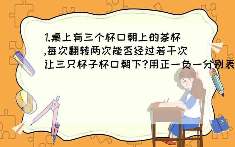 1.桌上有三个杯口朝上的茶杯,每次翻转两次能否经过若干次让三只杯子杯口朝下?用正一负一分别表示杯口朝上朝下,你能用有理数