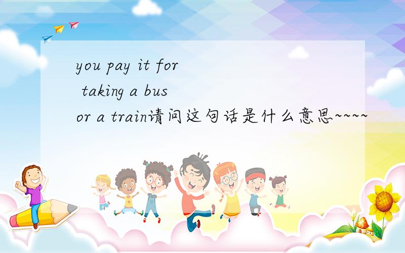 you pay it for taking a bus or a train请问这句话是什么意思~~~~