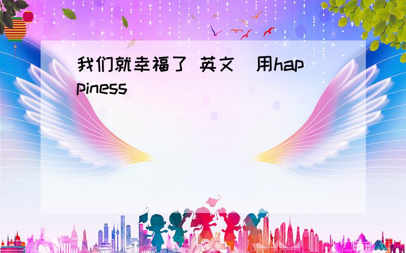 我们就幸福了 英文（用happiness）