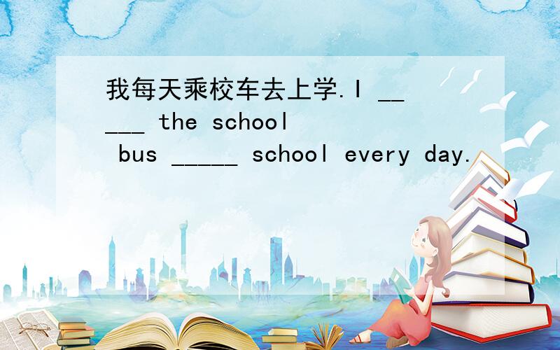 我每天乘校车去上学.I _____ the school bus _____ school every day.