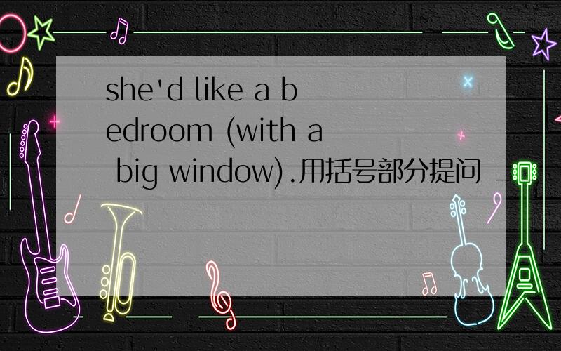 she'd like a bedroom (with a big window).用括号部分提问 _____ ____