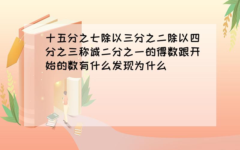 十五分之七除以三分之二除以四分之三称诚二分之一的得数跟开始的数有什么发现为什么