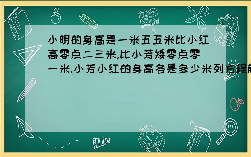 小明的身高是一米五五米比小红高零点二三米,比小芳矮零点零一米.小芳小红的身高各是多少米列方程解答