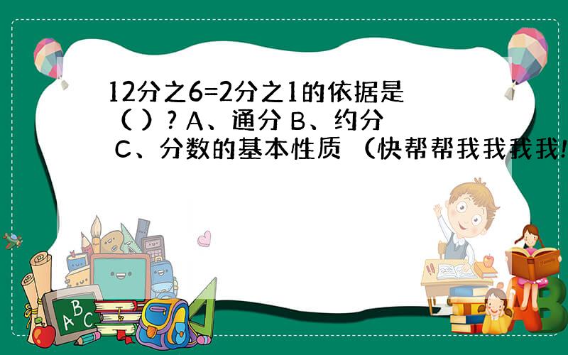 12分之6=2分之1的依据是（ ）? A、通分 B、约分 C、分数的基本性质 （快帮帮我我我我!