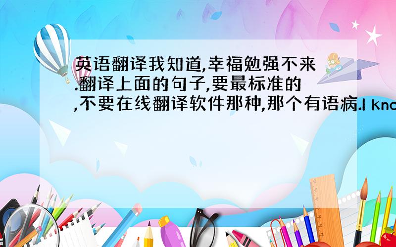 英语翻译我知道,幸福勉强不来.翻译上面的句子,要最标准的,不要在线翻译软件那种,那个有语病.I know that ha