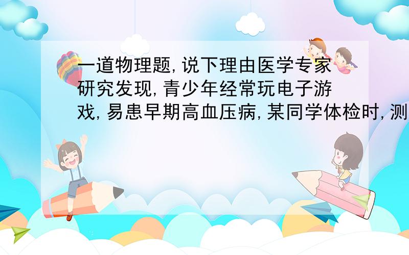 一道物理题,说下理由医学专家研究发现,青少年经常玩电子游戏,易患早期高血压病,某同学体检时,测得收缩压为150mm水银柱