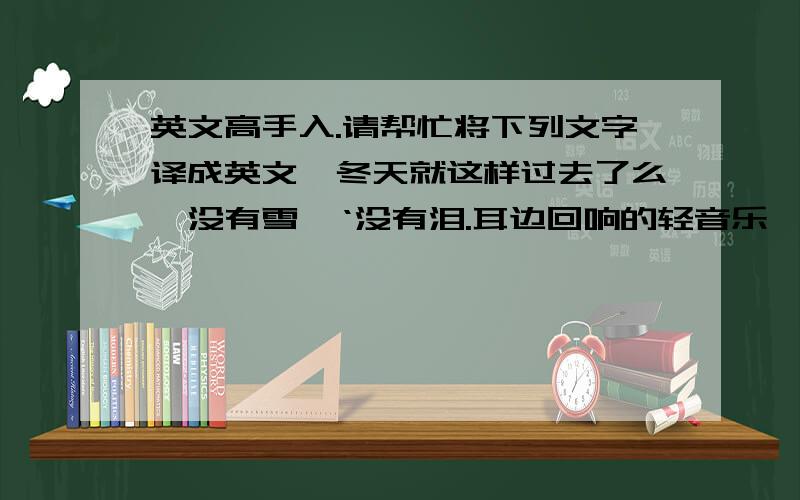 英文高手入.请帮忙将下列文字译成英文,冬天就这样过去了么,没有雪,‘没有泪.耳边回响的轻音乐,麻木.压抑.我有种将要窒息