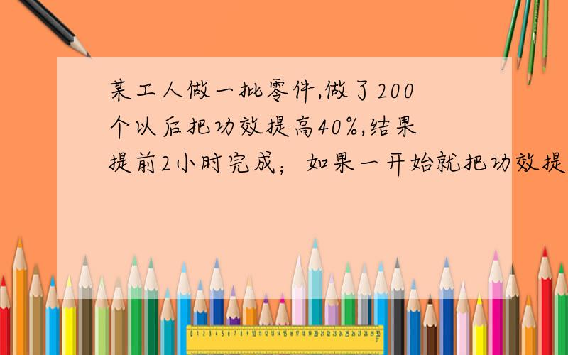 某工人做一批零件,做了200个以后把功效提高40%,结果提前2小时完成；如果一开始就把功效提高25%,可以提前2.4小时