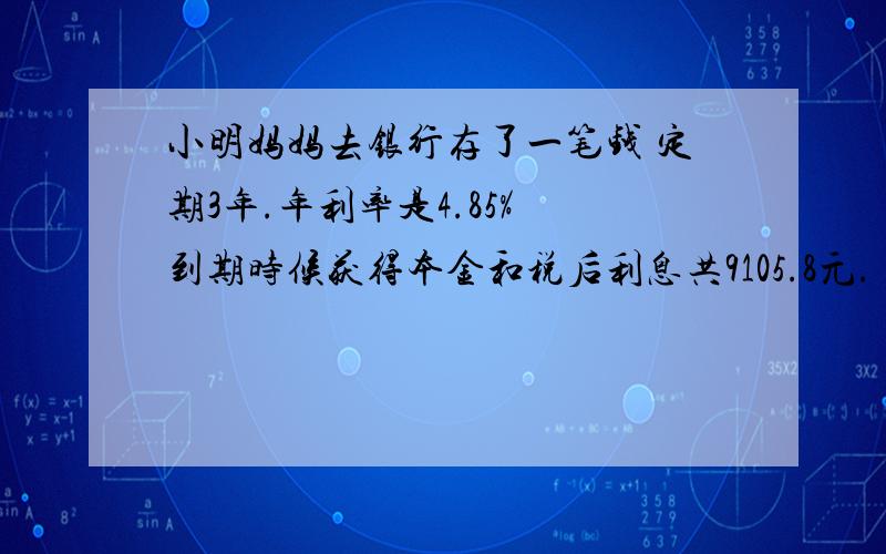 小明妈妈去银行存了一笔钱 定期3年.年利率是4.85% 到期时候获得本金和税后利息共9105.8元.（利息利率