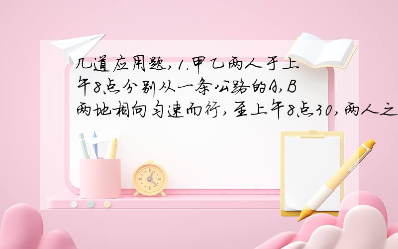 几道应用题,1.甲乙两人于上午8点分别从一条公路的A,B两地相向匀速而行,至上午8点30,两人之间的路程缩短至10KM,