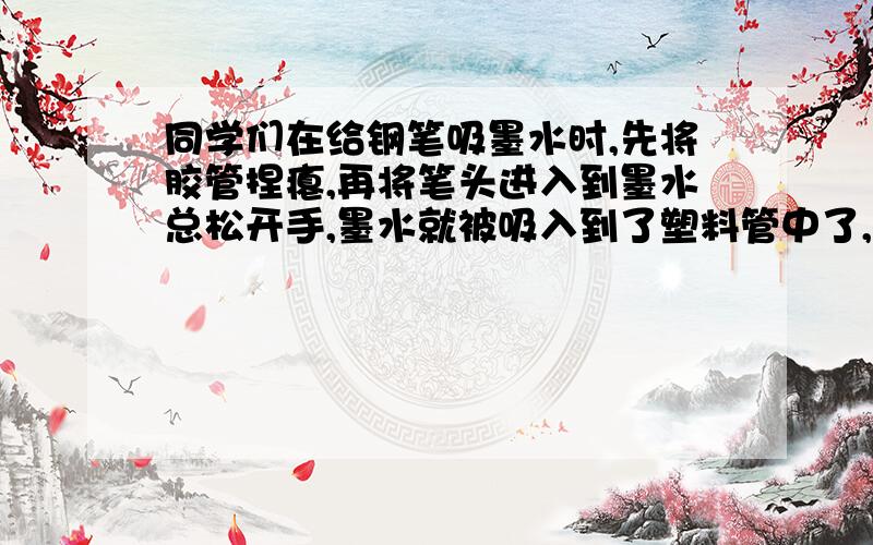 同学们在给钢笔吸墨水时,先将胶管捏瘪,再将笔头进入到墨水总松开手,墨水就被吸入到了塑料管中了,为了把墨水灌满,每次吸入墨