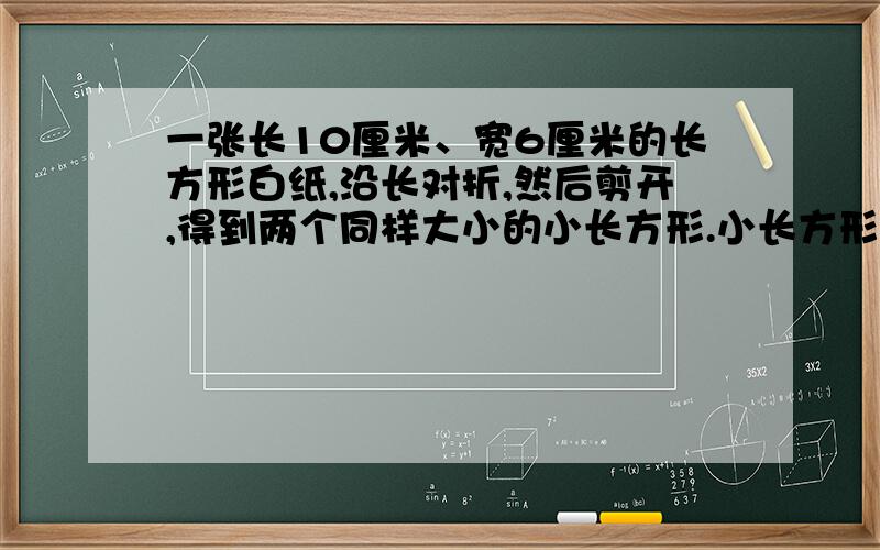 一张长10厘米、宽6厘米的长方形白纸,沿长对折,然后剪开,得到两个同样大小的小长方形.小长方形的周长和