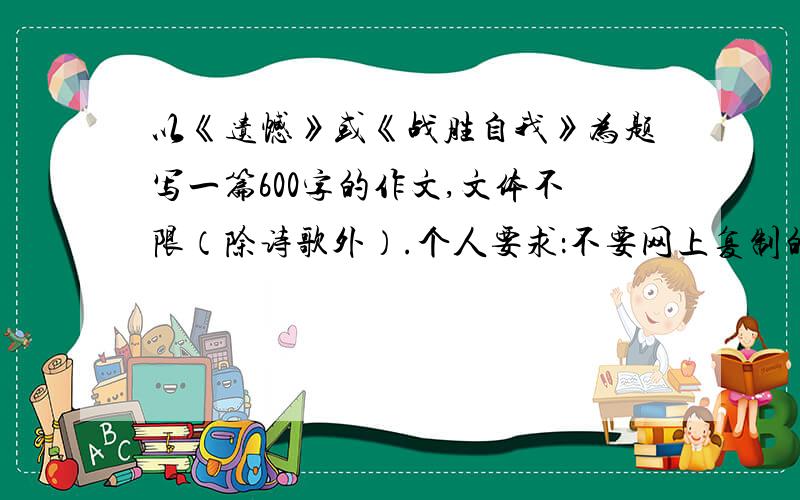 以《遗憾》或《战胜自我》为题写一篇600字的作文,文体不限（除诗歌外）.个人要求：不要网上复制的,写的越好就越有机会被选