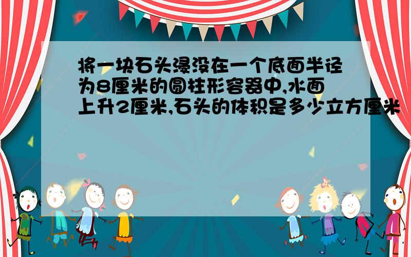 将一块石头浸没在一个底面半径为8厘米的圆柱形容器中,水面上升2厘米,石头的体积是多少立方厘米