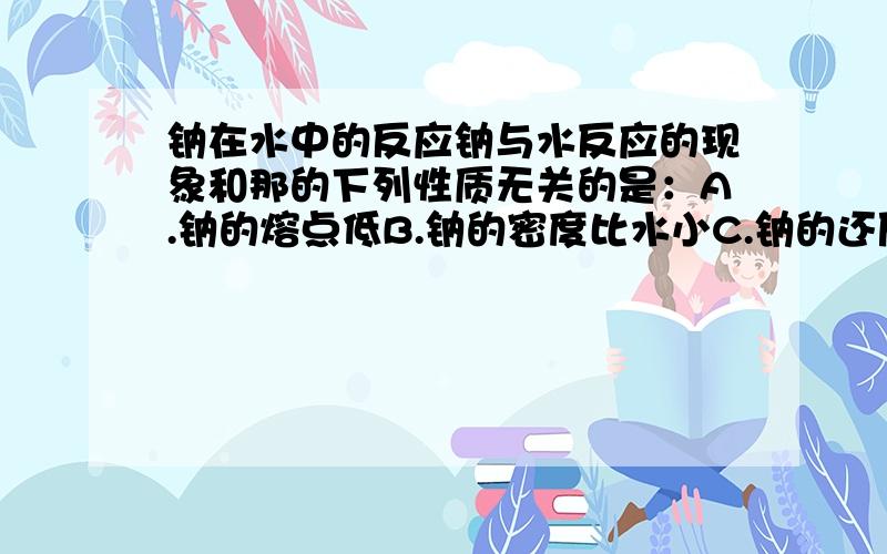 钠在水中的反应钠与水反应的现象和那的下列性质无关的是：A.钠的熔点低B.钠的密度比水小C.钠的还原性强D.钠的硬度比较小