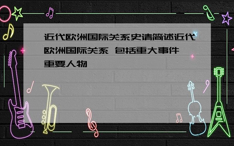 近代欧洲国际关系史请简述近代欧洲国际关系 包括重大事件 重要人物