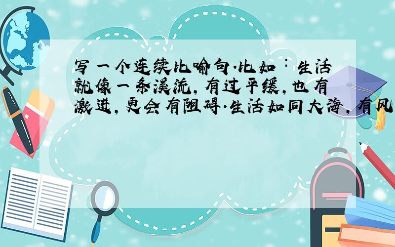 写一个连续比喻句.比如∶生活就像一条溪流,有过平缓,也有激进,更会有阻碍.生活如同大海,有风平海静,也会有海浪,更会有海