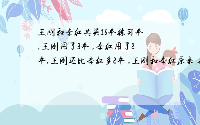 王刚和李红共买15本练习本 ,王刚用了3本 ,李红用了2本,王刚还比李红多2本 ,王刚和李红原来 各多少本?