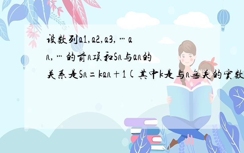 设数列a1,a2,a3,…an,…的前n项和Sn与an的关系是Sn=kan+1(其中k是与n无关的实数且不等于1)