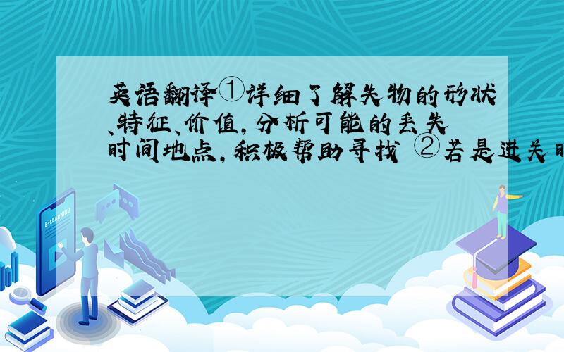 英语翻译①详细了解失物的形状、特征、价值,分析可能的丢失时间地点,积极帮助寻找 ②若是进关时登记并需复带出境的或是贵重物