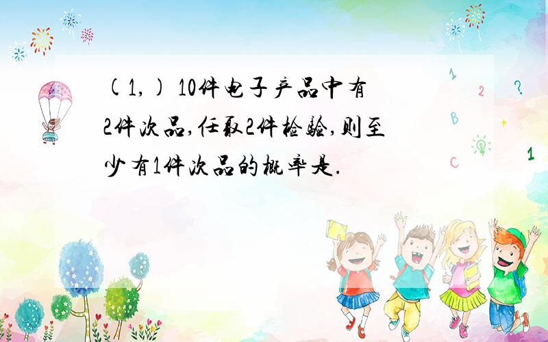 (1,) 10件电子产品中有2件次品,任取2件检验,则至少有1件次品的概率是.