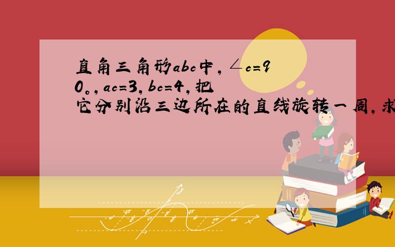 直角三角形abc中,∠c=90°,ac=3,bc=4,把它分别沿三边所在的直线旋转一周,求所得的三个几何体的全面积