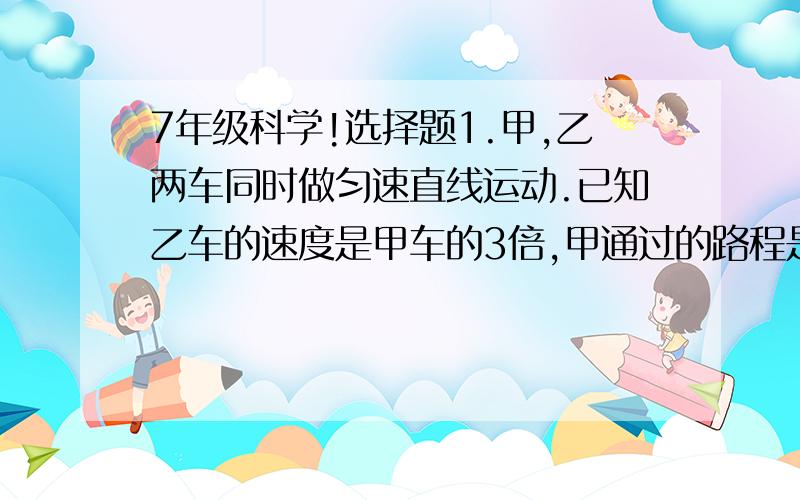 7年级科学!选择题1.甲,乙两车同时做匀速直线运动.已知乙车的速度是甲车的3倍,甲通过的路程是乙车的2倍,则甲与乙的行驶