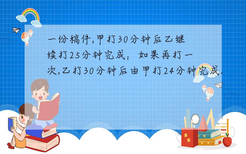 一份稿件,甲打30分钟后乙继续打25分钟完成；如果再打一次,乙打30分钟后由甲打24分钟完成.